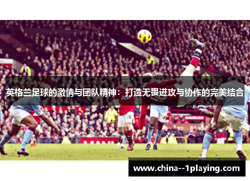 英格兰足球的激情与团队精神:打造无畏进攻与协作的完美结合 英格兰足球的激情与团队精神:打造无畏进攻与协作的完美结合