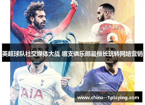 英超球队社交媒体大战 哪支俱乐部最擅长玩转网络营销 英超球队社交媒体大战 哪支俱乐部最擅长玩转网络营销