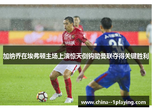 加纳乔在埃弗顿主场上演惊天倒钩助曼联夺得关键胜利 加纳乔在埃弗顿主场上演惊天倒钩助曼联夺得关键胜利